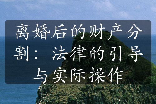 离婚后的财产分割：法律的引导与实际操作