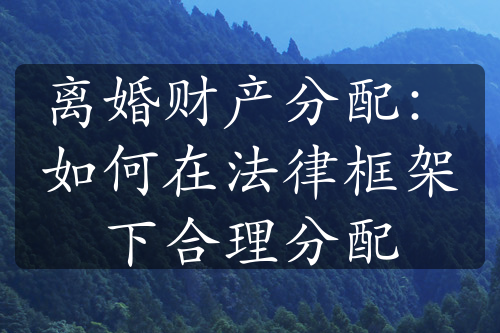 离婚财产分配：如何在法律框架下合理分配