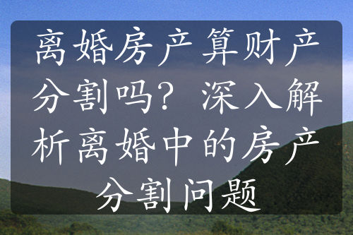 离婚房产算财产分割吗？深入解析离婚中的房产分割问题