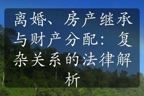 离婚、房产继承与财产分配：复杂关系的法律解析