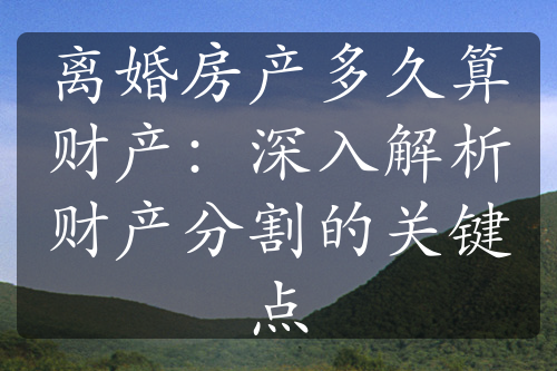 离婚房产多久算财产：深入解析财产分割的关键点