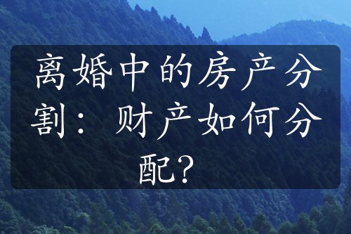 离婚中的房产分割：财产如何分配？