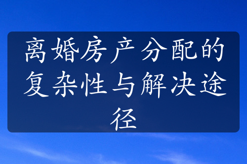 离婚房产分配的复杂性与解决途径