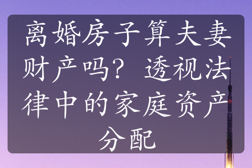 离婚房子算夫妻财产吗？透视法律中的家庭资产分配