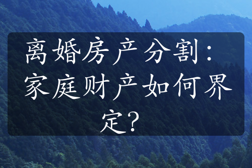 离婚房产分割：家庭财产如何界定？