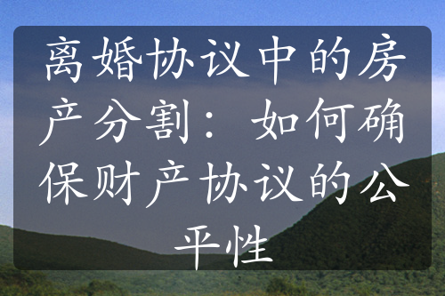 离婚协议中的房产分割：如何确保财产协议的公平性