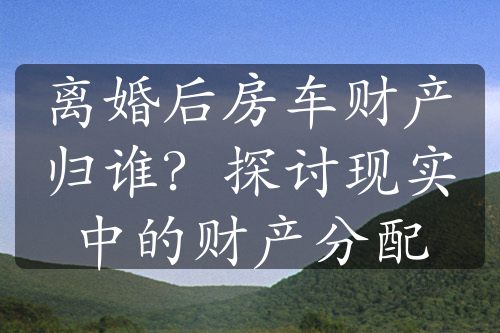 离婚后房车财产归谁？探讨现实中的财产分配