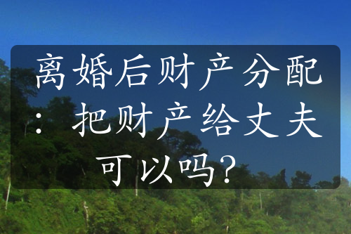 离婚后财产分配：把财产给丈夫可以吗？