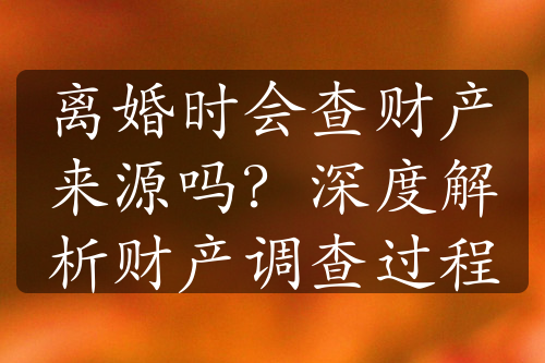 离婚时会查财产来源吗？深度解析财产调查过程