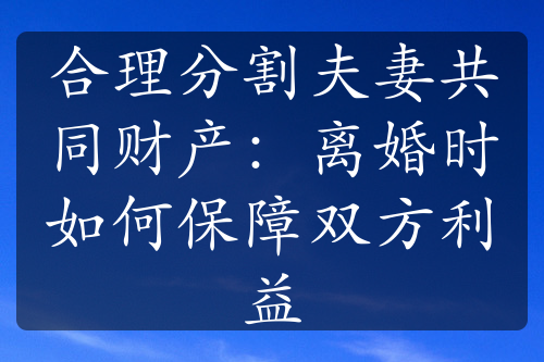 合理分割夫妻共同财产：离婚时如何保障双方利益