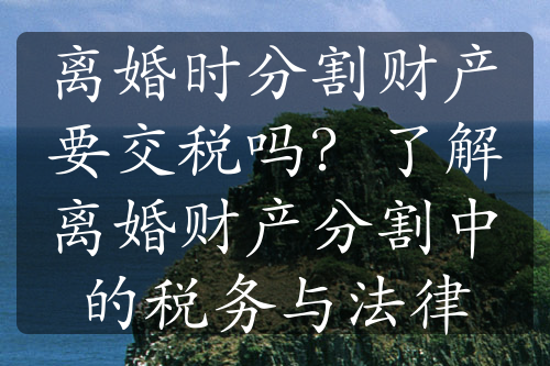 离婚时分割财产要交税吗？了解离婚财产分割中的税务与法律