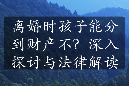 离婚时孩子能分到财产不？深入探讨与法律解读