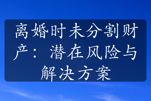 离婚时未分割财产：潜在风险与解决方案