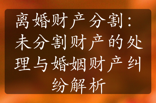 离婚财产分割：未分割财产的处理与婚姻财产纠纷解析