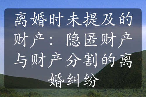 离婚时未提及的财产：隐匿财产与财产分割的离婚纠纷