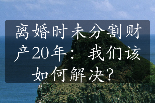 离婚时未分割财产20年：我们该如何解决？