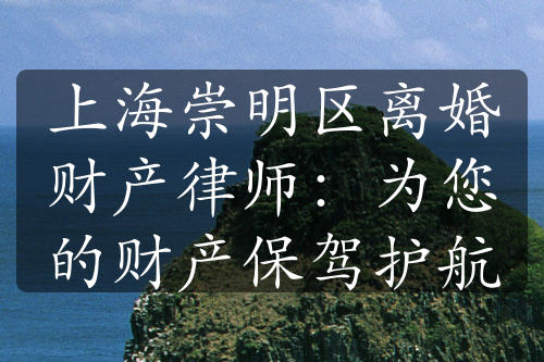 上海崇明区离婚财产律师：为您的财产保驾护航