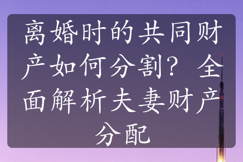 离婚时的共同财产如何分割？全面解析夫妻财产分配