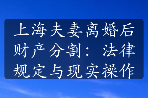 上海夫妻离婚后财产分割：法律规定与现实操作