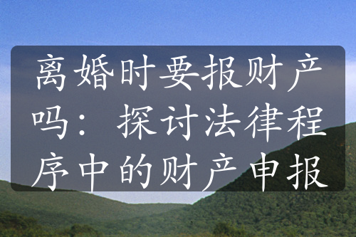 离婚时要报财产吗：探讨法律程序中的财产申报