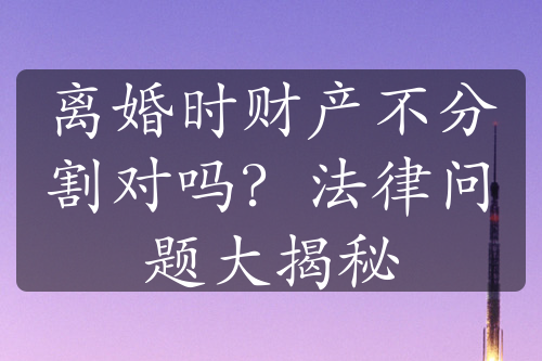 离婚时财产不分割对吗？法律问题大揭秘