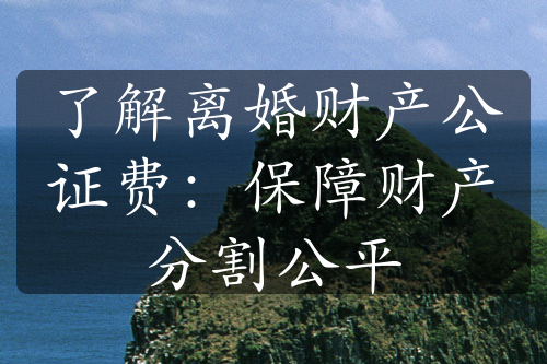 了解离婚财产公证费：保障财产分割公平