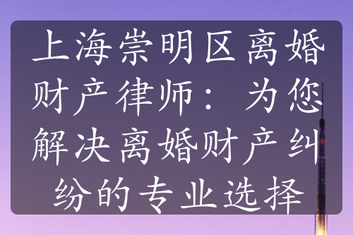 上海崇明区离婚财产律师：为您解决离婚财产纠纷的专业选择