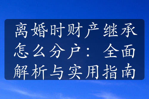 离婚时财产继承怎么分户：全面解析与实用指南