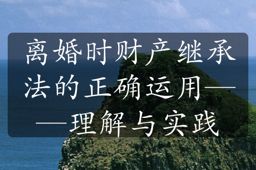 离婚时财产继承法的正确运用——理解与实践