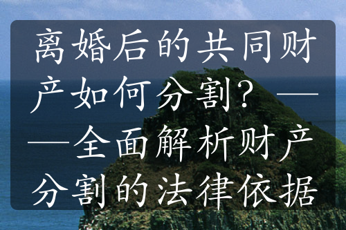 离婚后的共同财产如何分割？——全面解析财产分割的法律依据