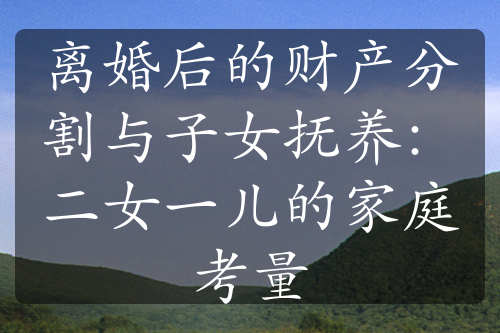 离婚后的财产分割与子女抚养：二女一儿的家庭考量