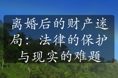 离婚后的财产迷局：法律的保护与现实的难题