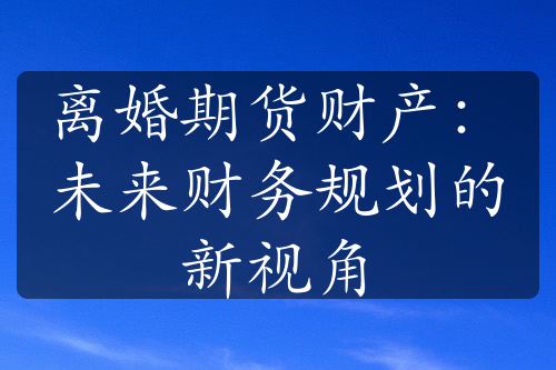 离婚期货财产：未来财务规划的新视角