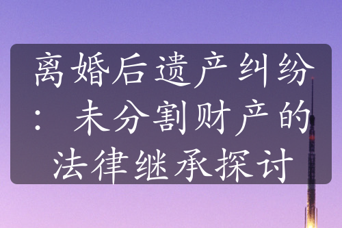 离婚后遗产纠纷：未分割财产的法律继承探讨