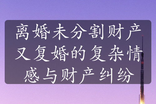 离婚未分割财产又复婚的复杂情感与财产纠纷