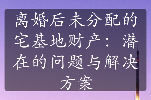 离婚后未分配的宅基地财产：潜在的问题与解决方案