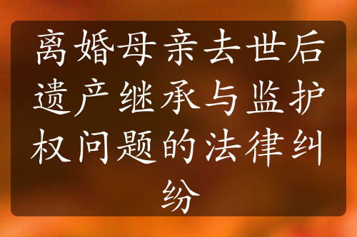 离婚母亲去世后遗产继承与监护权问题的法律纠纷