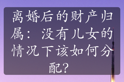 离婚后的财产归属：没有儿女的情况下该如何分配？