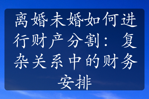 离婚未婚如何进行财产分割：复杂关系中的财务安排