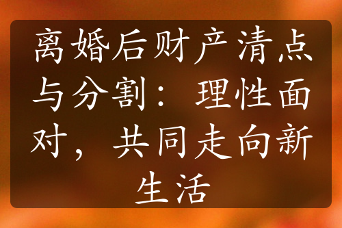 离婚后财产清点与分割：理性面对，共同走向新生活