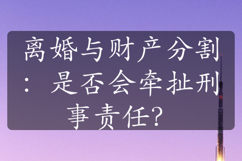 离婚与财产分割：是否会牵扯刑事责任？