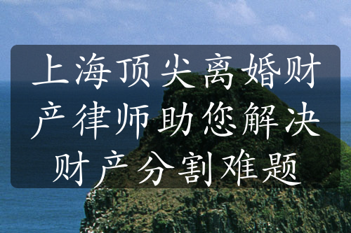 上海顶尖离婚财产律师助您解决财产分割难题