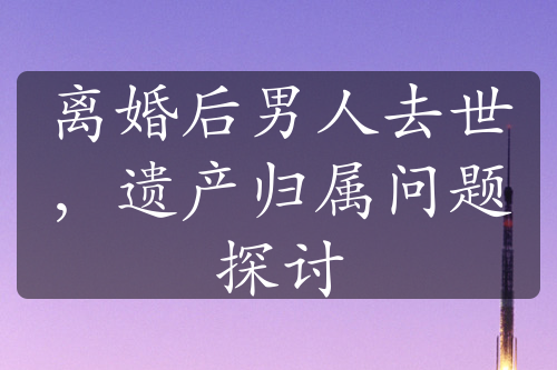 离婚后男人去世，遗产归属问题探讨