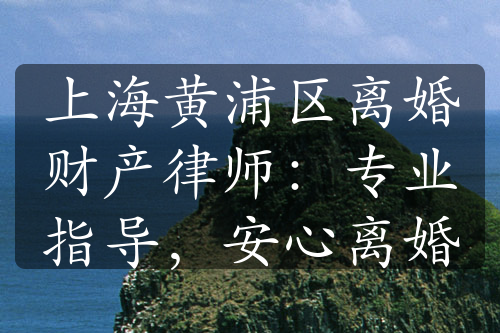 上海黄浦区离婚财产律师：专业指导，安心离婚