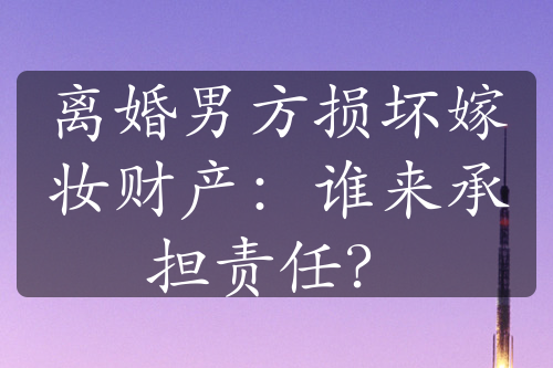 离婚男方损坏嫁妆财产：谁来承担责任？