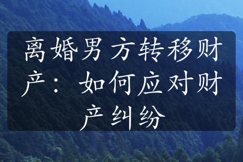 离婚男方转移财产：如何应对财产纠纷