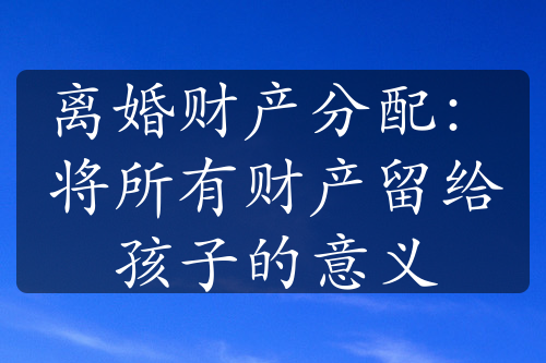 离婚财产分配：将所有财产留给孩子的意义