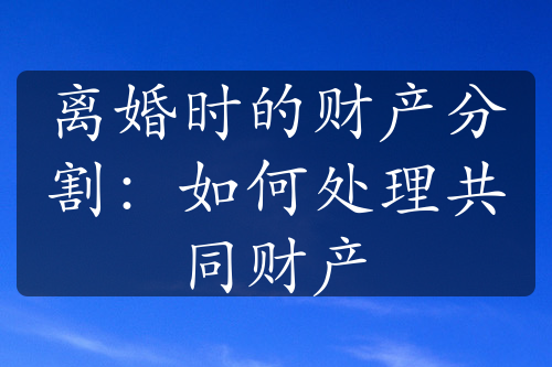 离婚时的财产分割：如何处理共同财产