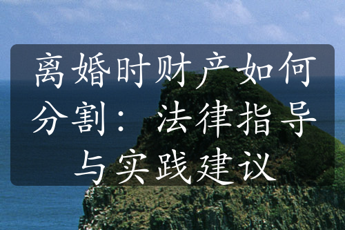 离婚时财产如何分割：法律指导与实践建议