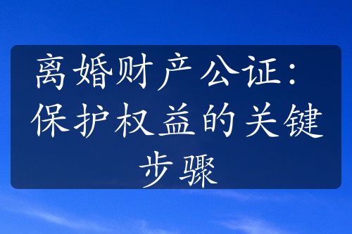 离婚财产公证：保护权益的关键步骤